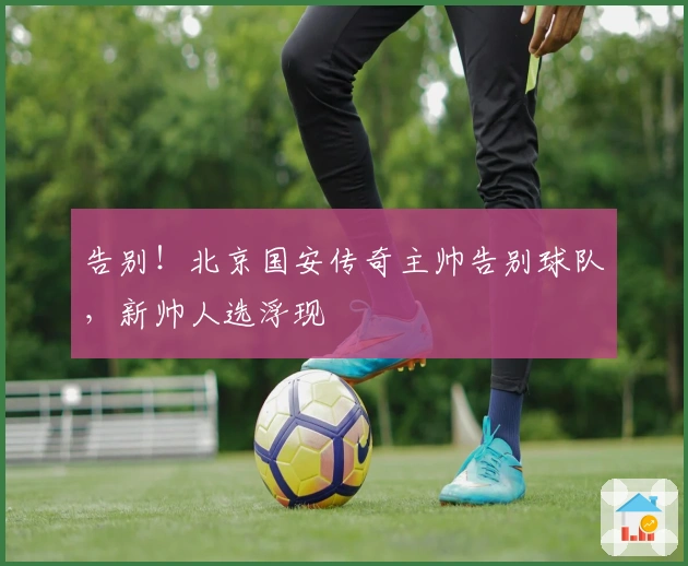 告别！北京国安传奇主帅告别球队，新帅人选浮现