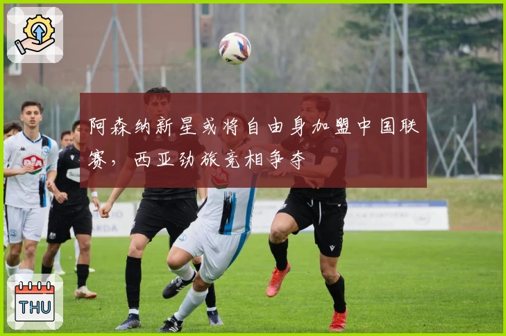 阿森纳新星或将自由身加盟中国联赛，西亚劲旅竞相争夺