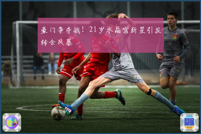 豪门争夺战！21岁水晶宫新星引发转会风暴