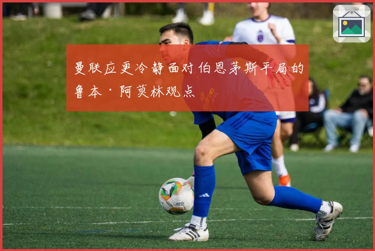 曼联应更冷静面对伯恩茅斯平局的鲁本·阿莫林观点