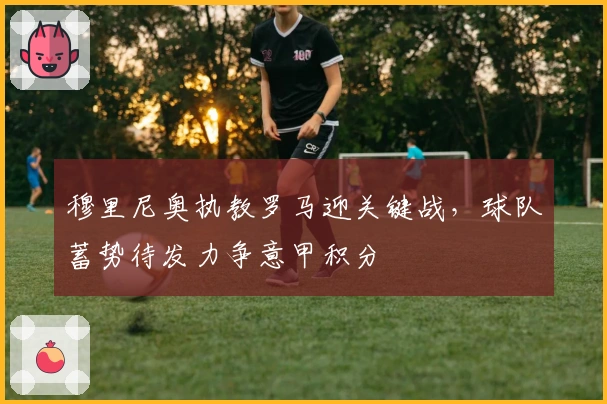 穆里尼奥执教罗马迎关键战，球队蓄势待发力争意甲积分