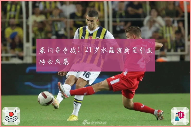 豪门争夺战！21岁水晶宫新星引发转会风暴