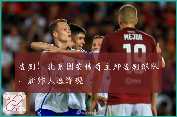 告别！北京国安传奇主帅告别球队，新帅人选浮现
