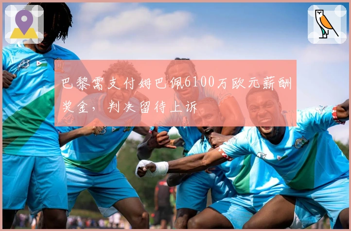 巴黎需支付姆巴佩6100万欧元薪酬奖金，判决留待上诉