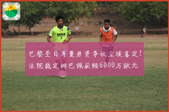 巴黎圣日耳曼劳资争议尘埃落定！法院裁定姆巴佩获赔6000万欧元