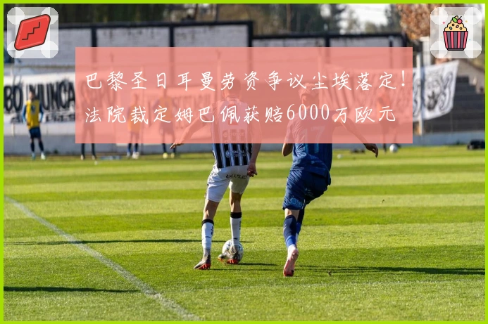 巴黎圣日耳曼劳资争议尘埃落定！法院裁定姆巴佩获赔6000万欧元