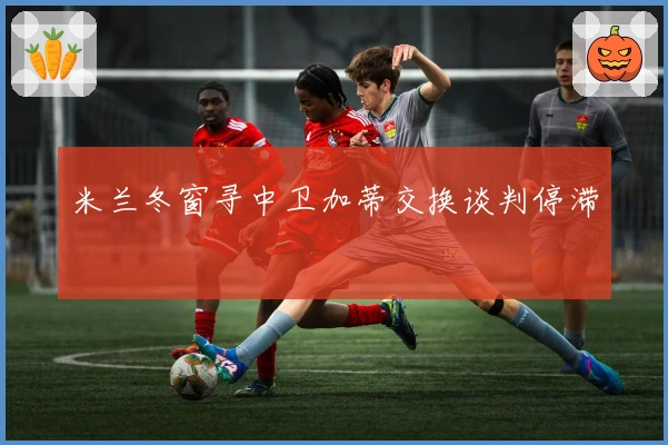米兰冬窗寻中卫加蒂交换谈判停滞