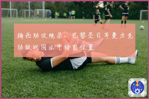 梅西助攻绝杀，巴黎圣日耳曼力克劲敌巩固法甲榜首位置